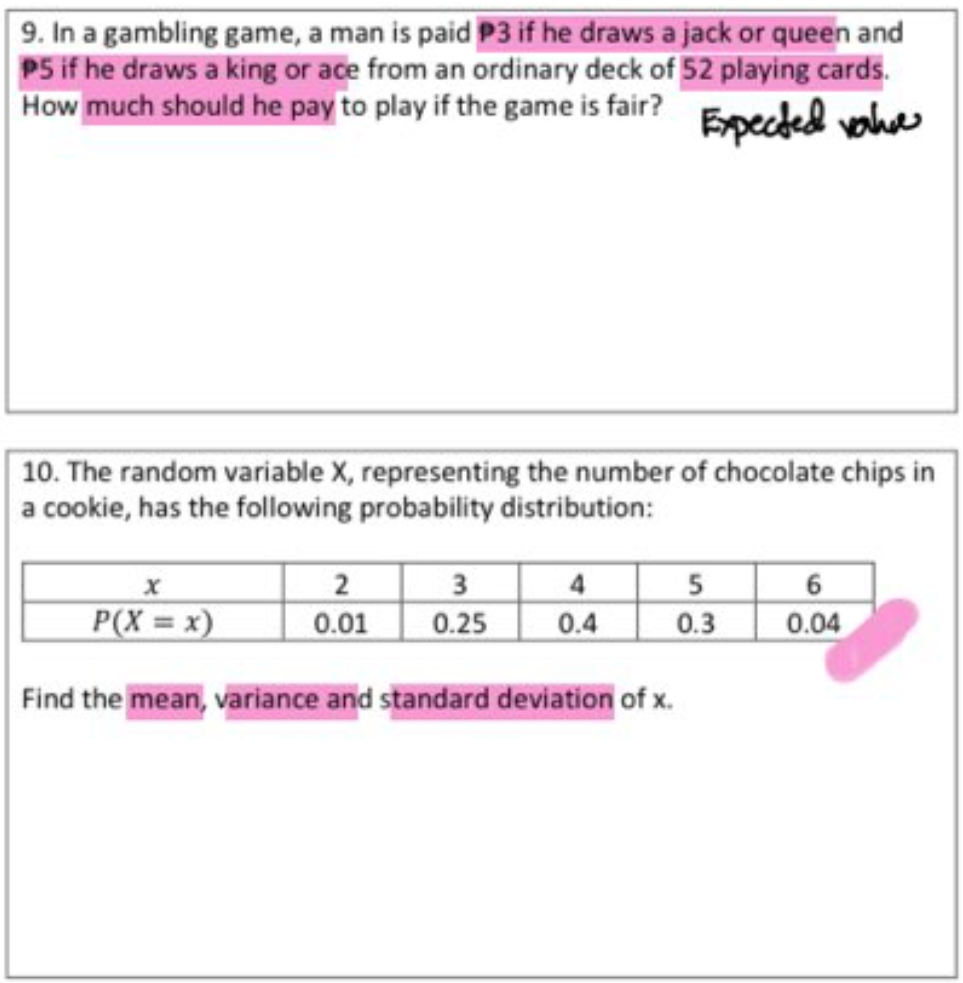 9. In a gambling game, a man is paid P3 if he draws a jack or queen and
P5 if he draws a king or ace from an ordinary deck of 52 playing cards.
How much should he pay to play if the game is fair? Epected vahe
10. The random variable X, representing the number of chocolate chips in
a cookie, has the following probability distribution:
5 6
0.3
2
P(X = x)
0.01
0.25
4
0.4
0.04
Find the mean, variance and standard deviation of x.
