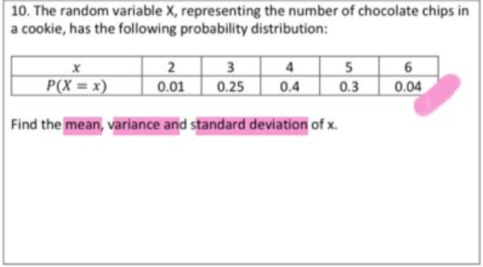 10. The random variable X, representing the number of chocolate chips in
a cookie, has the following probability distribution:
2 3
5
0.3
6
P(X = x)
4
0.4
0.01
0.25
0.04
Find the mean, variance and standard deviation of x.
