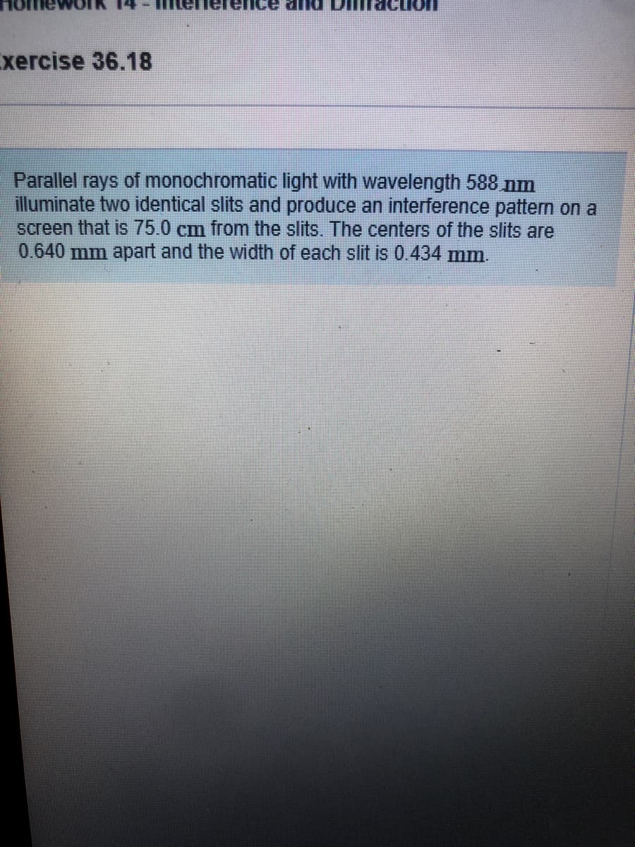 Exercise 36.18
Parallel rays of monochromatic light with wavelength 588 nm
illuminate two identical slits and produce an interference pattern on a
screen that is 75.0 cm from the slits. The centers of the slits are
0.640 mm apart and the width of each slit is 0.434 mm.
