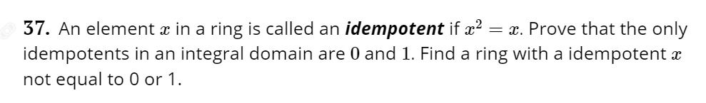 37. An element x in a ring is called an idempotent if x2
= x. Prove that the only
idempotents in an integral domain are 0 and 1. Find a ring with a idempotent a
not equal to 0 or 1.
