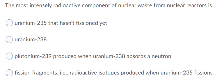 The most intensely radioactive component of nuclear waste from nuclear reactors is
uranium-235 that hasn't fissioned yet
uranium-238
plutonium-239 produced when uranium-238 absorbs a neutron
fission fragments, i.e., radioactive isotopes produced when uranium-235 fissions
