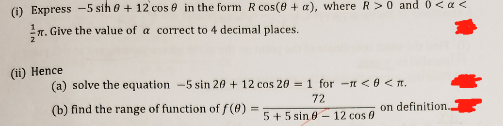 (i) Express -5 sih 0 + 12 cos 0 in the form R cos(0 + a), where R>0 and 0<a <
n. Give the value of a correct to 4 decimal places.
IT.
(ii) Hence
(a) solve the equation -5 sin 20 + 12 cos 20 = 1 for -n <0 < Tt.
72
(b) find the range of function of f (0)
on definition.
5 + 5 sin 0 –– 12 cos 0
