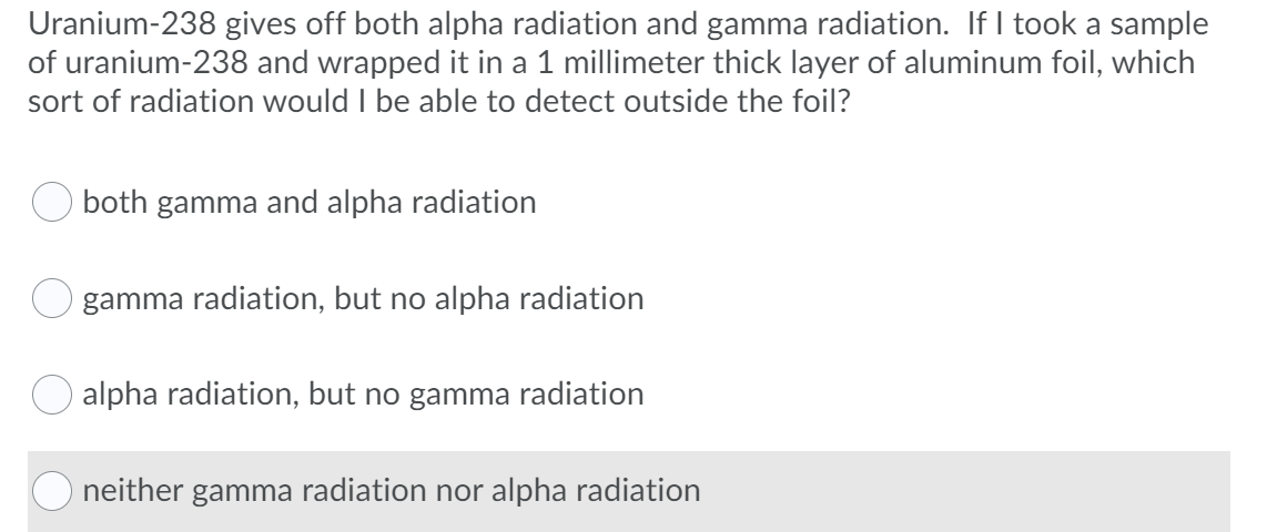 Uranium-238 gives off both alpha radiation and gamma radiation. If I took a sample
of uranium-238 and wrapped it in a 1 millimeter thick layer of aluminum foil, which
sort of radiation would I be able to detect outside the foil?
both gamma and alpha radiation
O gamma radiation, but no alpha radiation
O alpha radiation, but no gamma radiation
neither gamma radiation nor alpha radiation
