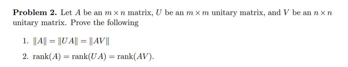 Problem 2. Let A be an m × n matrix, U be an m × m unitary matrix, and V be an n x n
unitary matrix. Prove the following
1. ||A|| = ||U A|| = || AV||
2. rank(A) = rank(U A) = rank(AV).
