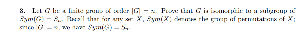3. Let G be a finite group of order |G| = n. Prove that G is isomorphic to a subgroup of
Sym(G)
since |G| = n, we have Sym(G) = Sn.
Sn. Recall that for any set X, Sym(X) denotes the group of permutations of X;
