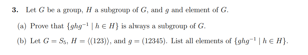 3.
Let G be a group, H a subgroup of G, and g and element of G.
(a) Prove that {ghg-1 | h e H} is always a subgroup of G.
(b) Let G = S5, H = ((123)), and g =
(12345). List all elements of {ghg- | h € H}.
