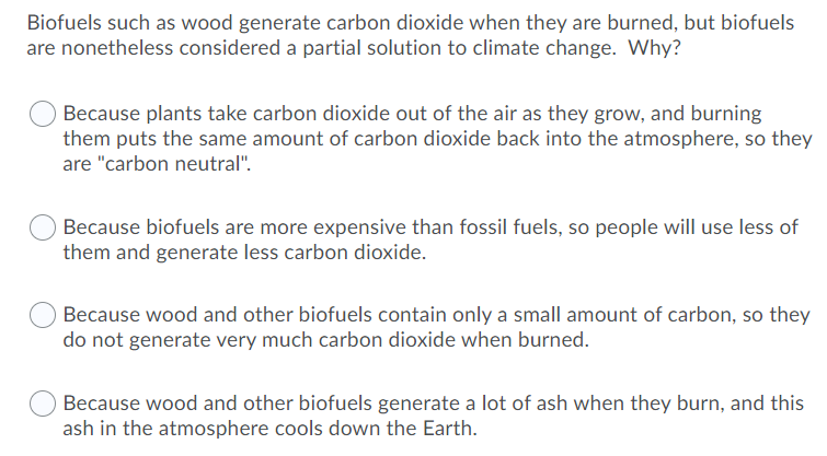 Biofuels such as wood generate carbon dioxide when they are burned, but biofuels
are nonetheless considered a partial solution to climate change. Why?
Because plants take carbon dioxide out of the air as they grow, and burning
them puts the same amount of carbon dioxide back into the atmosphere, so they
are "carbon neutral".
Because biofuels are more expensive than fossil fuels, so people will use less of
them and generate less carbon dioxide.
Because wood and other biofuels contain only a small amount of carbon, so they
do not generate very much carbon dioxide when burned.
Because wood and other biofuels generate a lot of ash when they burn, and this
ash in the atmosphere cools down the Earth.
