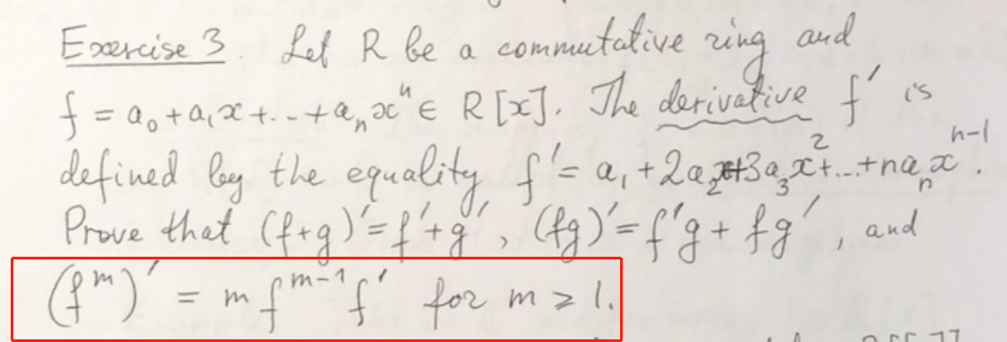 Esercise 3. commutative
Let R be a
ring
and
=00+Q,x+.-t@,ac" E R[xJ, The derivative f
%3D
('s
the equelity f's
defined ly -e,+20#3qcina,z
Prove thet (fag)'={'ag, G)=f'3+ fg , and
(G")' = mfm-"{' for m .
2.
17
