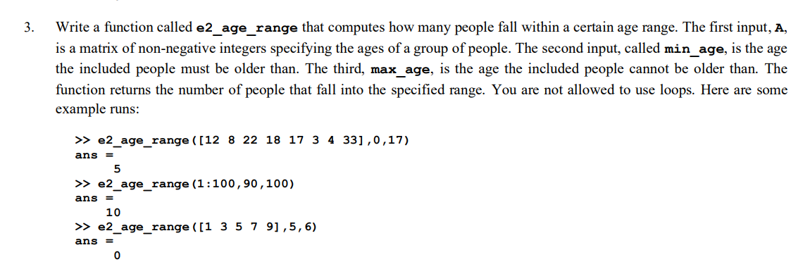 3.
Write a function called e2 age range that computes how many people fall within a certain age range. The first input, A,
is a matrix of non-negative integers specifying the ages of a group of people. The second input, called min_age, is the age
the included people must be older than. The third, max age, is the age the included people cannot be older than. The
function returns the number of people that fall into the specified range. You are not allowed to use loops. Here are some
example runs:
>> e2_age_ range ([12 8 22 18 17 3 4 33],0,17)
ans =
>> e2_age_range (1:100,90,100)
ans =
10
>> e2_age_range ([1 3 5 7 9],5,6)
ans
%3D
