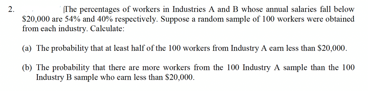2.
(The percentages of workers in Industries A and B whose annual salaries fall below
$20,000 are 54% and 40% respectively. Suppose a random sample of 100 workers were obtained
from each industry. Calculate:
(a) The probability that at least half of the 100 workers from Industry A earn less than $20,000.
(b) The probability that there are more workers from the 100 Industry A sample than the 100
Industry B sample who earn less than $20,000.

