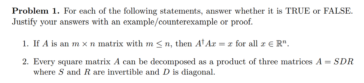 Problem 1. For each of the following statements, answer whether it is TRUE or FALSE.
Justify your answers with an example/counterexample or proof.
1. If A is an m × n matrix with m <n, then At Ax
= x for all x E R".
2. Every square matrix A can be decomposed as a product of three matrices A = SDR
where S and R are invertible and D is diagonal.
