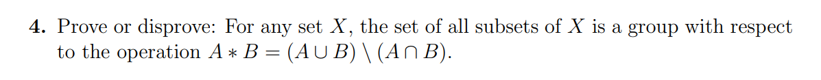 4. Prove or disprove: For any set X, the set of all subsets of X is a group with respect
to the operation A* B = (AU B) \ (An B).
