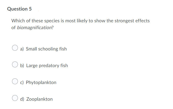 Question 5
Which of these species is most likely to show the strongest effects
of biomagnification?
a) Small schooling fish
b) Large predatory fish
c) Phytoplankton
d) Zooplankton