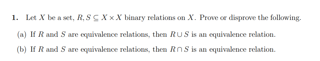 1. Let X be a set, R, S C X × X binary relations on X. Prove or disprove the following.
(a) If R and S are equivalence relations, then RUS is an equivalence relation.
(b) If R and S are equivalence relations, then RNS is an equivalence relation.
