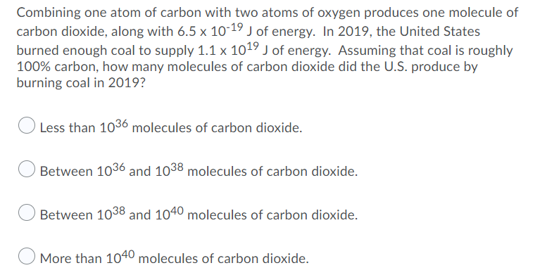 Combining one atom of carbon with two atoms of oxygen produces one molecule of
carbon dioxide, along with 6.5 x 10-19 J of energy. In 2019, the United States
burned enough coal to supply 1.1 x 1019 J of energy. Assuming that coal is roughly
100% carbon, how many molecules of carbon dioxide did the U.S. produce by
burning coal in 2019?
Less than 1036 molecules of carbon dioxide.
Between 1036 and 1038 molecules of carbon dioxide.
Between 1038 and 1040 molecules of carbon dioxide.
More than 1040 molecules of carbon dioxide.
