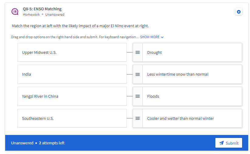 Q8-5: ENSO Matching
Homework • Unanswered
Match the region at left with the likely impact of a major El Nino event at right.
Drag and drop options on the right-hand side and submit. For keyboard navigation. SHOW MORE V
Upper Midwest U.S.
Drought
India
Less wintertime snow than normal
Yangzi River in China
Floods
Southeastern U.S.
Cooler and wetter than normal winter
Unanswered • 2 attempts left
Submit
II
II
II
