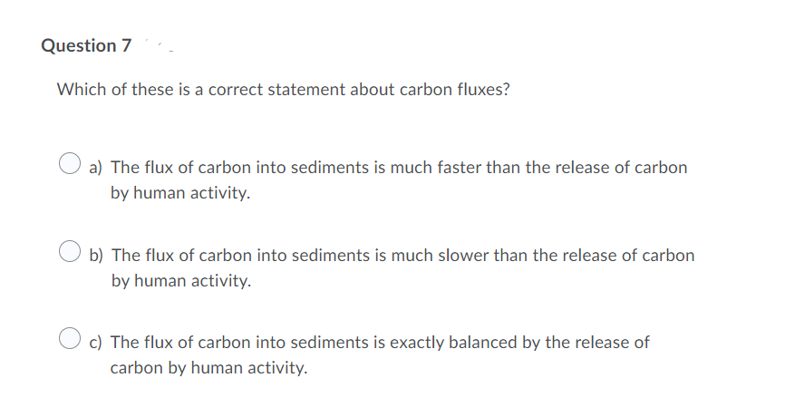 Question 7
Which of these is a correct statement about carbon fluxes?
a) The flux of carbon into sediments is much faster than the release of carbon
by human activity.
b) The flux of carbon into sediments is much slower than the release of carbon
by human activity.
c) The flux of carbon into sediments is exactly balanced by the release of
carbon by human activity.