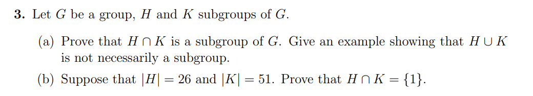 3. Let G be a group, H and K subgroups of G.
(a) Prove that H N K is a subgroup of G. Give an example showing that HUK
is not necessarily a subgroup.
(b) Suppose that |H| = 26 and |K| =
= 51. Prove that HN K = {1}.
