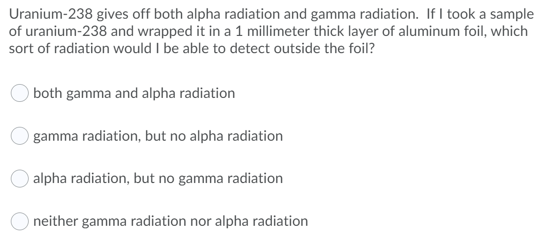 Uranium-238 gives off both alpha radiation and gamma radiation. If I took a sample
of uranium-238 and wrapped it in a 1 millimeter thick layer of aluminum foil, which
sort of radiation would I be able to detect outside the foil?
both gamma and alpha radiation
gamma radiation, but no alpha radiation
alpha radiation, but no gamma radiation
neither gamma radiation nor alpha radiation
