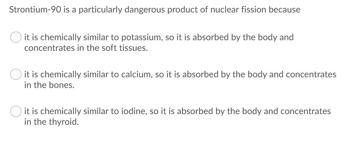 Strontium-90 is a particularly dangerous product of nuclear fission because
it is chemically similar to potassium, so it is absorbed by the body and
concentrates in the soft tissues.
O it is chemically similar to calcium, so it is absorbed by the body and concentrates
in the bones.
O it is chemically similar to iodine, so it is absorbed by the body and concentrates
in the thyroid.
