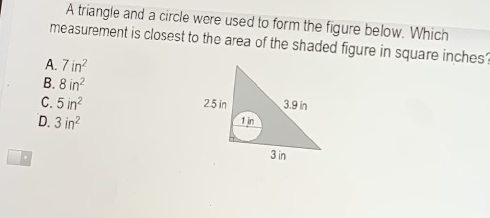 A triangle and a circle were used to form the figure below. Which
measurement is closest to the area of the shaded figure in square inches?
A. 7 in?
B. 8 in?
C. 5 in?
D. 3 in?
2.5 in
3.9 in
1 in
3 in
