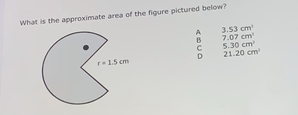 What is the approximate area of the figure pictured below?
3.53 cm?
7.07 cm?
A
5.30 cm?
21.20 cm?
C
r = 1.5 cm
