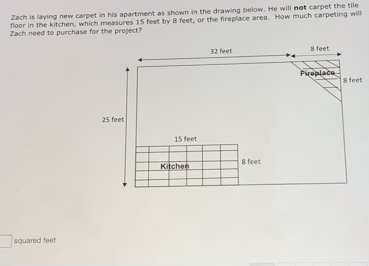 Zach is laying new carpet in his apartment as shown in the drawing below. He will not carpet the tile
floor in the kitchen, which measures 15 feet by 8 feet, or the fireplace area. How much carpeting will
Zach need to purchase for the project?
32 feet
8 feet
Fireplace
8 feet
25 feet
15 feet
Kitchen
8 feet
squared feet
