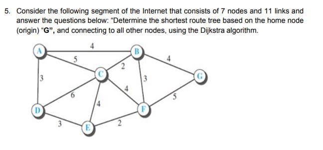 5. Consider the following segment of the Internet that consists of 7 nodes and 11 links and
answer the questions below: "Determine the shortest route tree based on the home node
(origin) "G", and connecting to all other nodes, using the Dijkstra algorithm.
B
G
D
E
6.
