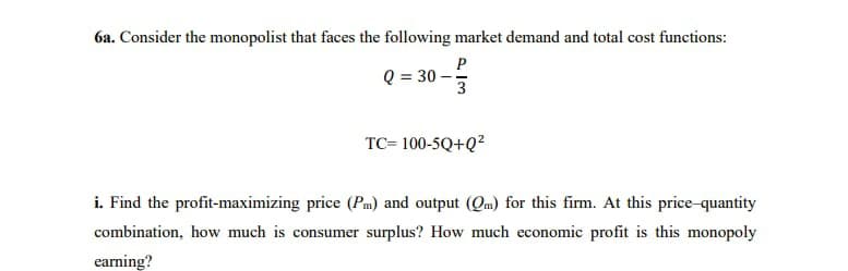 6a. Consider the monopolist that faces the following market demand and total cost functions:
P
Q = 30 –
3
TC= 100-5Q+Q?
i. Find the profit-maximizing price (Pm) and output (Qm) for this firm. At this price-quantity
combination, how much is consumer surplus? How much economic profit is this monopoly
earning?
