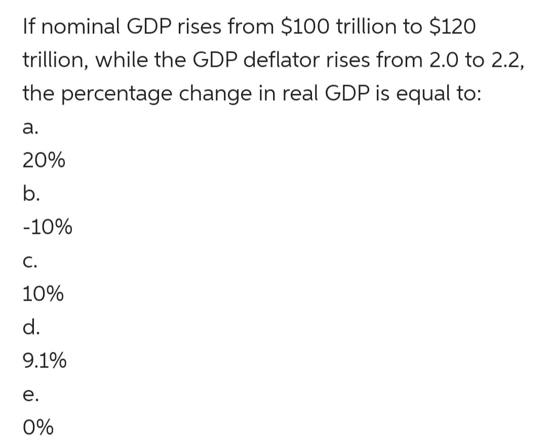 If nominal GDP rises from $100 trillion to $120
trillion, while the GDP deflator rises from 2.0 to 2.2,
the percentage change in real GDP is equal to:
а.
20%
b.
-10%
С.
10%
d.
9.1%
е.
0%
