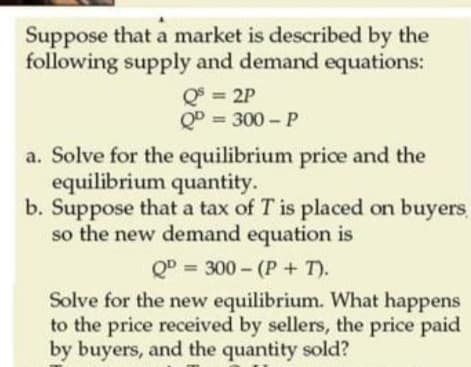 Suppose that a market is described by the
following supply and demand equations:
Q = 2P
QD = 300 - P
a. Solve for the equilibrium price and the
equilibrium quantity.
b. Suppose that a tax of T is placed on buyers
so the new demand equation is
QD = 300 - (P + T).
Solve for the new equilibrium. What happens
to the price received by sellers, the price paid
by buyers, and the quantity sold?
