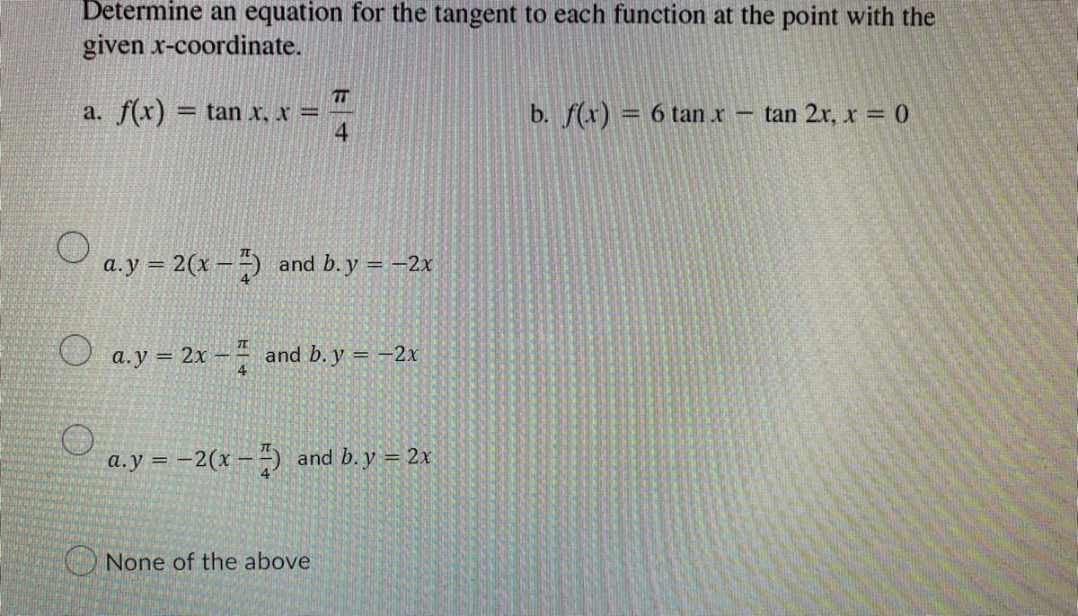 Determine an equation for the tangent to each function at the point with the
given x-coordinate.
TEH
a. f(x) = tan x, x
-
b. f(x) = 6 tan .x - tan 2x, x = 0
a.y = 2(x) and b. y = −2x
a.y = 2x - and b. y = -2x
a.y = -2(x-7) and b. y = 2x
None of the above
O
O