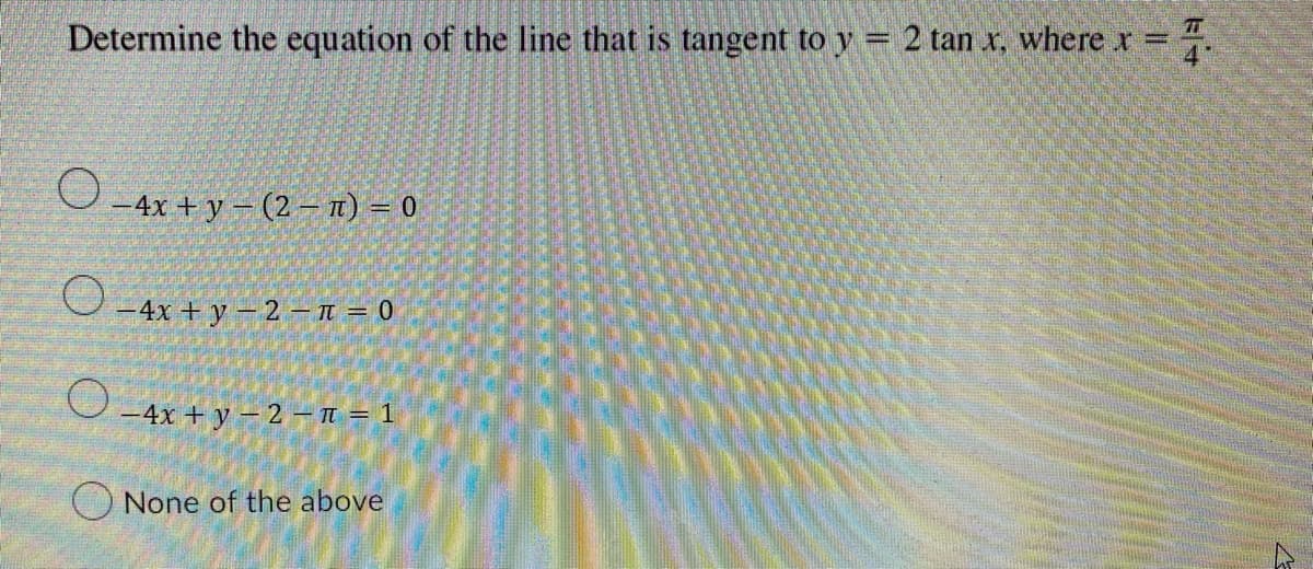 Determine the equation of the line that is tangent to y = 2 tan x, where x =
O-4x+y-(2-) = 0
O
-4x + y 2 - π = 0
-4x+y-2-π = 1
None of the above