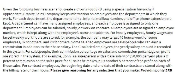 Given the following business scenario, create a Crow's Foot ERD using a specialization hierarchy if
appropriate. Granite Sales Company keeps information on employees and the departments in which they
work. For each department, the department name, internal mailbox number, and office phone extension are
kept. A department can have many assigned employees, and each employee is assigned to only one
department. Employees can be salaried, hourly, or work on contract. All employees are assigned an employee
number, which is kept along with the employee's name and address. For hourly employees, hourly wages and
target weekly work hours are stored; for example, the company may target 40 hours/week for some
employees, 32 for others, and 20 for others. Some salaried employees are salespeople who can earn a
commission in addition to their base salary. For all salaried employees, the yearly salary amount is recorded
in the system. For salespeople, their commission percentage on sales and commission percentage on profit
are stored in the system. For example, John is a salesperson with a base salary of $50,000 per year plus a 2
percent commission on the sales price for all sales he makes, plus another 5 percent of the profit on each of
those sales. For contract employees, the beginning date and end date of their contracts are stored along with
the billing rate for their hours. Please give reasoning for any selection that you make. Providing only ERD