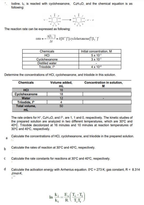 lodine, k, is reacted with cyclohexanone, CeH100, and the chemical equation is as
following:
The reaction rate can be expressed as following:
A[L,]
K[H*][cyclohexanonejLT
Δι
rate -
Chemicals
HCI
Cyclohexanone
Distilled water
Triiodide,
Initial concentration, M
5x 101
3x 101
4 x 102
Determine the concentrations of HCI, cyclohexanone, and triodide in this solution.
Chemicals
Volume added,
mL
16
Concentration in solution,
M
HCI
Cyclohexanone
Water
Triiodide,
Total volume,
mL
18
12
4
50
The rate orders for H", CaH100, and , are 1, 1 and 0, respectively. The kinetic studies of
the prepared solution are analyzed in two different temperatures, which are 30°C and
40°C. Triiodide decolorized at 16 minutes and 10 minutes at reaction temperatures of
30°C and 40°C, respectively.
Calculate the concentrations of HCI, cyclohexanone, and triodide in the prepared solution.
a
Calculate the rates of reaction at 30°C and 40°C, respectively.
Calculate the rate constants for reactions at 30°C and 40°C, respectively.
Calculate the activation energy with Arrhenius equation. O°C = 273 K; gas constant, R = 8.314
J/mol-K.
d
k, E, T, - T,
In
R( T,T,
k,
