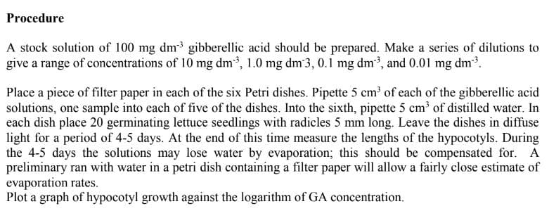 Procedure
A stock solution of 100 mg dm gibberellic acid should be prepared. Make a series of dilutions to
give a range of concentrations of 10 mg dm, 1.0 mg dm 3,0.1 mg dm, and 0.01 mg dm.
Place a piece of filter paper in each of the six Petri dishes. Pipette 5 cm of each of the gibberellic acid
solutions, one sample into each of five of the dishes. Into the sixth, pipette 5 cm of distilled water. In
each dish place 20 germinating lettuce seedlings with radicles 5 mm long. Leave the dishes in diffuse
light for a period of 4-5 days. At the end of this time measure the lengths of the hypocotyls. During
the 4-5 days the solutions may lose water by evaporation; this should be compensated for. A
preliminary ran with water in a petri dish containing a filter paper will allow a fairly close estimate of
evaporation rates.
Plot a graph of hypocotyl growth against the logarithm of GA concentration.
