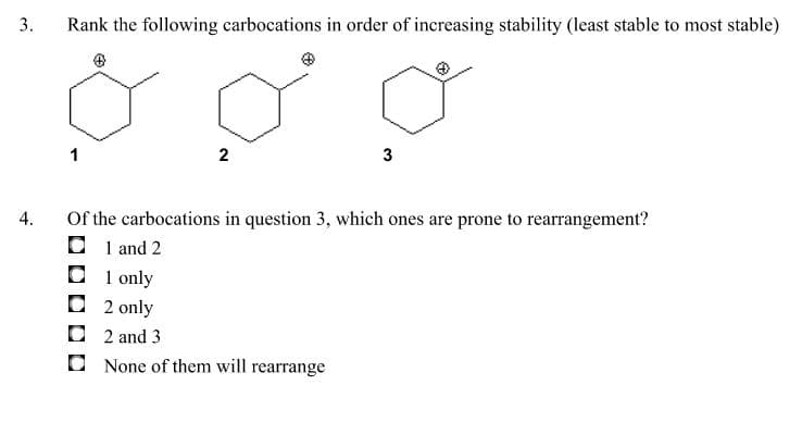 3.
Rank the following carbocations in order of increasing stability (least stable to most stable)
1
Of the carbocations in question 3, which ones are prone to rearrangement?
O 1 and 2
O 1 only
4.
2 only
O 2 and 3
None of them will rearrange
