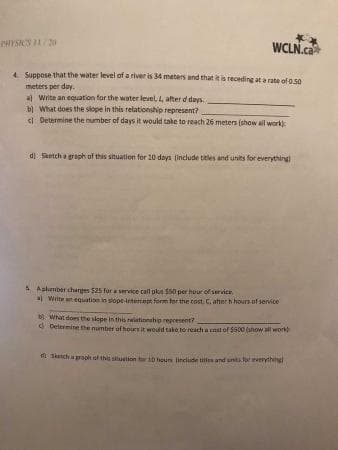 WCLN.ca
4 Suppose that the water level of a river is 34 meters and that it is receding at a rate of 0.50
meters per day.
a Write an equation for the water level, 4, after d days.
bl What does the slope in this relationship represent?
I Determine the number of days it would take to reach 26 meters (show all work
di Skntch a gaph of this situation for 10 days (include titles and units for everything
A Aphmber charges 525 fur a service call pks S50 per huur of survice
a Wiite n equation in slope-irtertept form for the cost. C. atter h hours of service
b What does the skepe in this riationsho represent?
d Delermine he number of houesit would take to reach a st of S500 (anow all work
t Sketch a grook af this situetion trt0 hour linelude tile and unts verythngl
