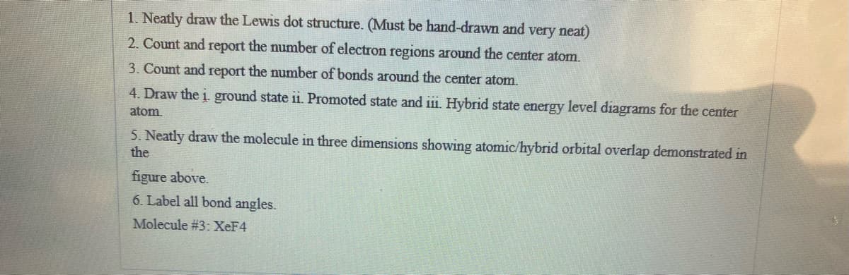 1. Neatly draw the Lewis dot structure. (Must be hand-drawn and very neat)
2. Count and report the number of electron regions around the center atom.
3. Count and report the number of bonds around the center atom.
4. Draw the i ground state ii. Promoted state and iii. Hybrid state energy level diagrams for the center
atom,
5. Neatly draw the molecule in three dimensions showing atomic/hybrid orbital overlap demonstrated in
the
figure above.
6. Label all bond angles.
Molecule #3:XEF4
