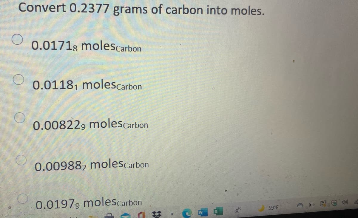 Convert 0.2377 grams of carbon into moles.
0.01718 molescarbon
0.01181 molescarbon
0.008229 molescarbon
0.009882 molescarbon
0.0197, molescarbon
59 F
