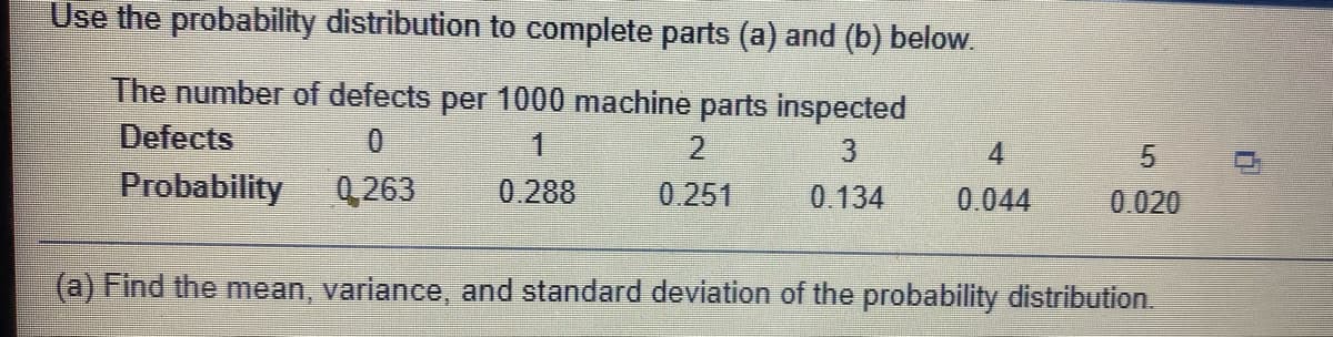 Use the probability distribution to complete parts (a) and (b) below.
The number of defects per 1000 machine parts inspected
Defects
4.
Probability
Q 263
0.288
0.251
0. 134
0.044
0.020
(a) Find the mean, variance, and standard deviation of the probability distribution.
5.
