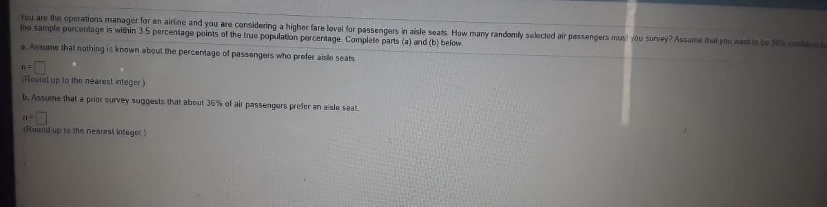 You are the operations manager for an airline and you are considering a higher fare level for passengers in aisle seats, How many randomly selected air passengers must you survey? Assume that you want to be 90% confident t
the sample percentage is within 3.5 percentage points of the true population percentage. Complete parts (a) and (b) below.
a. Assume that nothing is known about the percentage of passengers who prefer aisle seats.
n=
(Round up to the nearest integer)
b. Assume that a prior survey suggests that about 36% of air passengers prefer an aisle seat.
n=
(Round up to the nearest integer.)
