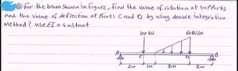 for the beam Shown in figure, find the value of rotation at supports
and the value of deflection at Points Cand D by using double integration.
method? use EI = &nstant.
loo KN
60 kN/m
2m
Im
3m
2m