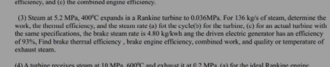 efficiency, and (c) the combined engine efficiency.
(3) Steam at 5.2 MPa, 400°C expands in a Rankine turbine to 0.036MP.. For 136 kg/s of steam, determine the
work, the thermal efficiency, and the steam rate (a) fot the cycle(b) for the turbine, (c) for an actual turbine with
the same specifications, the brake steam rate is 4.80 kg/kwh ang the driven electric generator has an efficiency
of 93%, Find brake thermal efficiency, brake engine efficiency, combined work, and quality or temperature of
exhaust steam.
(4) A turbine receives steam at 10 MPa, 600°C and exhaust it at 0.2 MPa, (a) for the ideal Rankine engine

