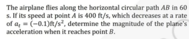 The airplane flies along the horizontal circular path AB in 60
s. If its speed at point A is 400 ft/s, which decreases at a rate
of a = (-0.1)ft/s², determine the magnitude of the plane's
acceleration when it reaches point B.