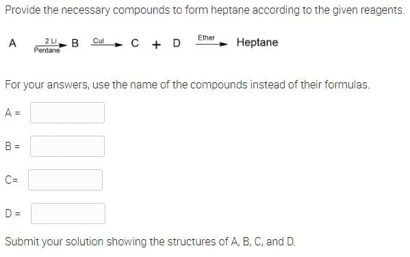 Provide the necessary compounds to form heptane according to the given reagents.
Ether
A
2 Li B Cul
C + D
Heptane
Pentane
For your answers, use the name of the compounds instead of their formulas.
A =
B =
C=
D=
Submit your solution showing the structures of A, B, C, and D.