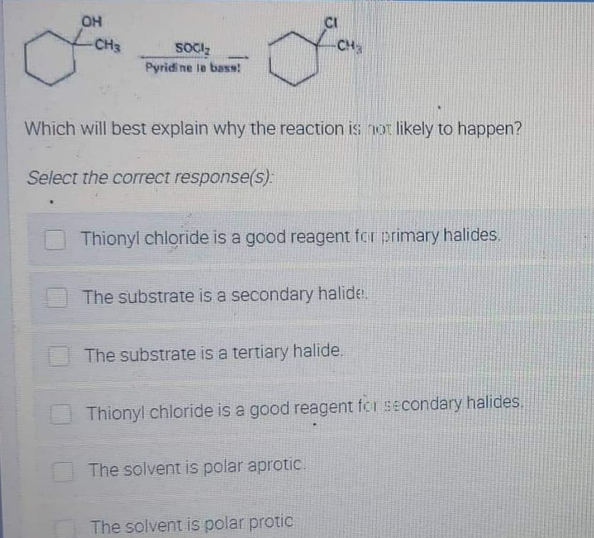 OH
CH3
SOCI₂
CH₂
Pyridine le bass!
Which will best explain why the reaction is not likely to happen?
Select the correct response(s):
Thionyl chloride is a good reagent for primary halides.
The substrate is a secondary halide.
The substrate is a tertiary halide.
Thionyl chloride is a good reagent for secondary halides.
The solvent is polar aprotic.
The solvent is polar protic