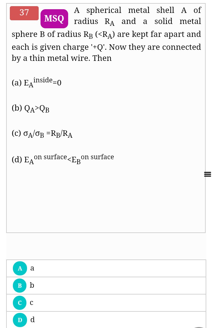 A spherical metal shell A of
MSQ radius RA and a solid metal
37
sphere B of radius RB (<RA) are kept far apart and
each is given charge '+Q'. Now they are connected
by a thin metal wire. Then
(a) EA"
inside-0
(b) QA>QB
(c) TA/OB =RB/RA
(d) E, on surface.
e<Eg°
on surface
a
b
d
