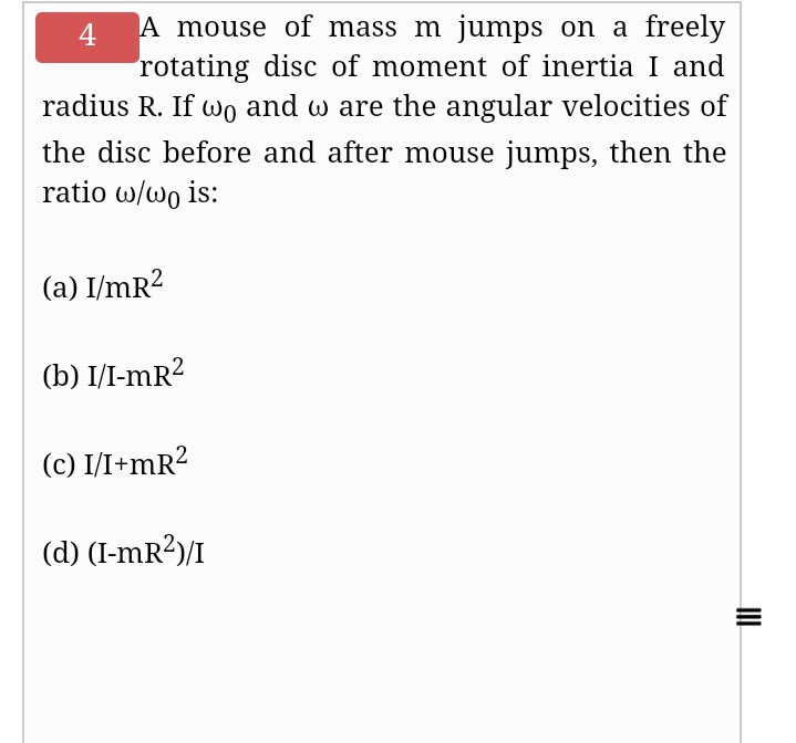 A mouse of mass m jumps on a freely
rotating disc of moment of inertia I and
radius R. If wo and w are the angular velocities of
4
the disc before and after mouse jumps, then the
ratio w/wo is:
(a) I/mR?
(b) I/I-mR?
(c) I/I+mR?
(d) (I-mR?)/I
