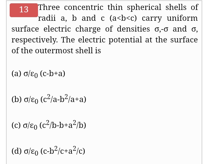 13 Three concentric thin spherical shells of
radii a, b and c (a<b<c) carry uniform
surface electric charge of densities o,-o and o,
respectively. The electric potential at the surface
of the outermost shell is
(a) o/ɛ0 (c-b+a)
(b) o/ɛo (c2/a-b?/a+a)
(c) o/ɛ0 (c²/b-b+a²/b)
(d) o/ɛ, (c-b²/c+a?/c)
